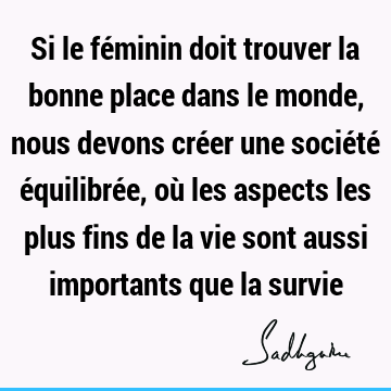 Si le féminin doit trouver la bonne place dans le monde, nous devons créer une société équilibrée, où les aspects les plus fins de la vie sont aussi importants