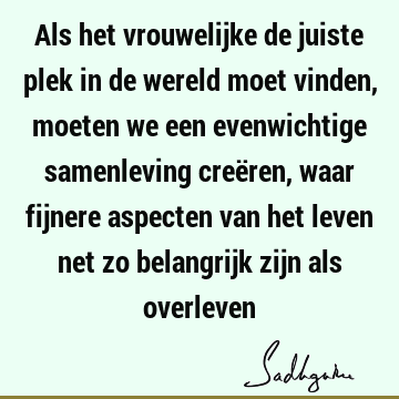 Als het vrouwelijke de juiste plek in de wereld moet vinden, moeten we een evenwichtige samenleving creëren, waar fijnere aspecten van het leven net zo