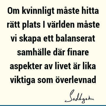 Om kvinnligt måste hitta rätt plats i världen måste vi skapa ett balanserat samhälle där finare aspekter av livet är lika viktiga som ö