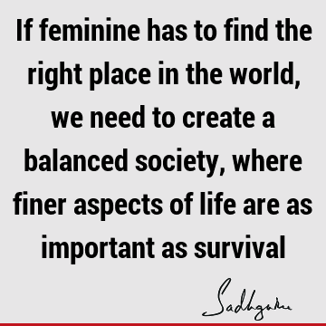 If feminine has to find the right place in the world, we need to create a balanced society, where finer aspects of life are as important as