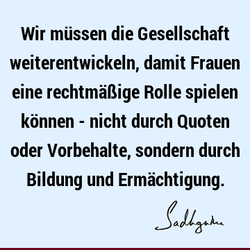 Wir müssen die Gesellschaft weiterentwickeln, damit Frauen eine rechtmäßige Rolle spielen können - nicht durch Quoten oder Vorbehalte, sondern durch Bildung