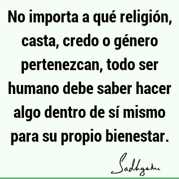 No importa a qué religión, casta, credo o género pertenezcan, todo ser humano debe saber hacer algo dentro de sí mismo para su propio