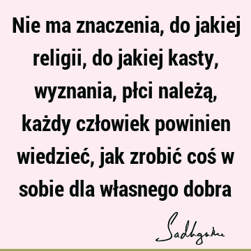 Nie ma znaczenia, do jakiej religii, do jakiej kasty, wyznania, płci należą, każdy człowiek powinien wiedzieć, jak zrobić coś w sobie dla własnego