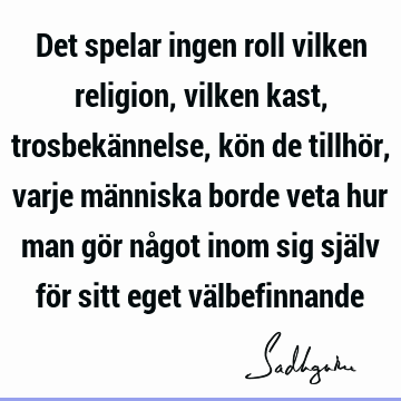 Det spelar ingen roll vilken religion, vilken kast, trosbekännelse, kön de tillhör, varje människa borde veta hur man gör något inom sig själv för sitt eget vä