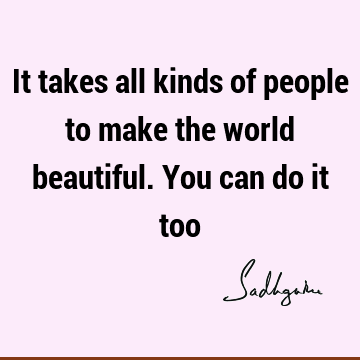 It takes all kinds of people to make the world beautiful. You can do it