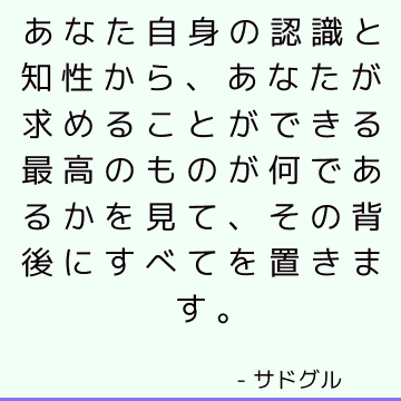 あなた自身の認識と知性から、あなたが求めることができる最高のものが何であるかを見て、その背後にすべてを置きます。