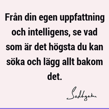 Från din egen uppfattning och intelligens, se vad som är det högsta du kan söka och lägg allt bakom