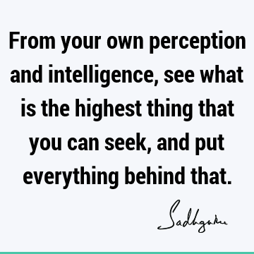 From your own perception and intelligence, see what is the highest thing that you can seek, and put everything behind
