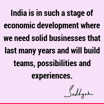 India is in such a stage of economic development where we need solid businesses that last many years and will build teams, possibilities and