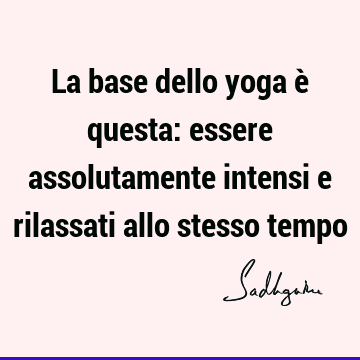 La base dello yoga è questa: essere assolutamente intensi e rilassati allo stesso