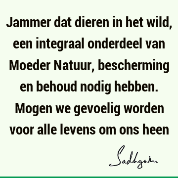 Jammer dat dieren in het wild, een integraal onderdeel van Moeder Natuur, bescherming en behoud nodig hebben. Mogen we gevoelig worden voor alle levens om ons