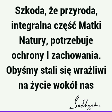 Szkoda, że przyroda, integralna część Matki Natury, potrzebuje ochrony i zachowania. Obyśmy stali się wrażliwi na życie wokół