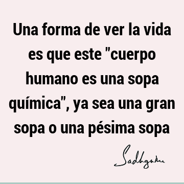 Una forma de ver la vida es que este "cuerpo humano es una sopa química", ya sea una gran sopa o una pésima