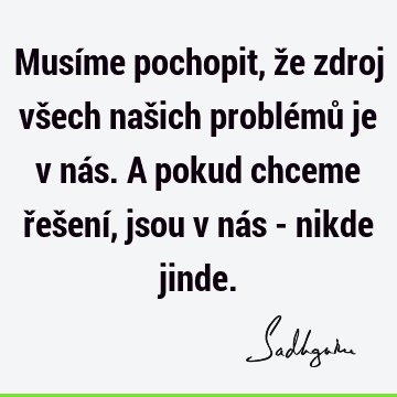 Musíme pochopit, že zdroj všech našich problémů je v nás. A pokud chceme řešení, jsou v nás - nikde