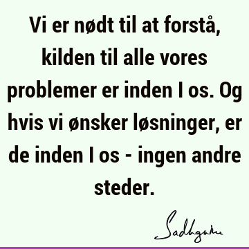 Vi er nødt til at forstå, kilden til alle vores problemer er inden i os. Og hvis vi ønsker løsninger, er de inden i os - ingen andre