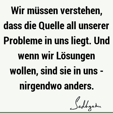 Wir müssen verstehen, dass die Quelle all unserer Probleme in uns liegt. Und wenn wir Lösungen wollen, sind sie in uns - nirgendwo