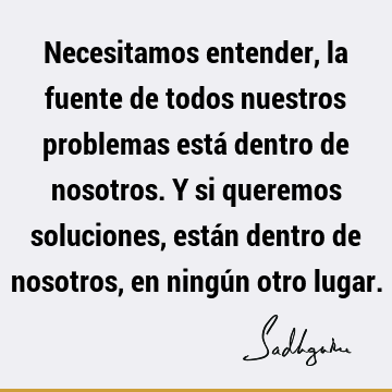 Necesitamos entender, la fuente de todos nuestros problemas está dentro de nosotros. Y si queremos soluciones, están dentro de nosotros, en ningún otro