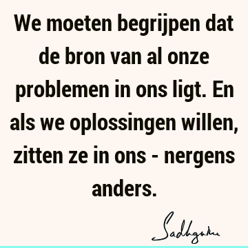 We moeten begrijpen dat de bron van al onze problemen in ons ligt. En als we oplossingen willen, zitten ze in ons - nergens