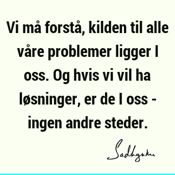 Vi må forstå, kilden til alle våre problemer ligger i oss. Og hvis vi vil ha løsninger, er de i oss - ingen andre