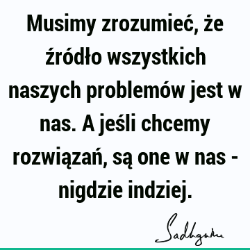 Musimy zrozumieć, że źródło wszystkich naszych problemów jest w nas. A jeśli chcemy rozwiązań, są one w nas - nigdzie