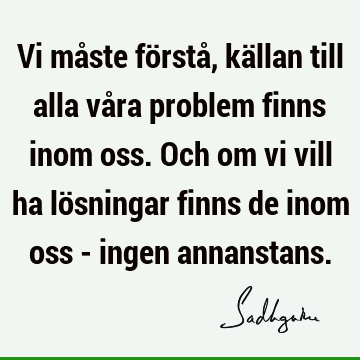 Vi måste förstå, källan till alla våra problem finns inom oss. Och om vi vill ha lösningar finns de inom oss - ingen