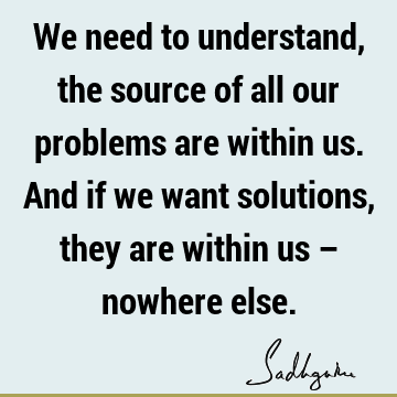 We need to understand, the source of all our problems are within us. And if we want solutions, they are within us – nowhere