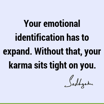 Your emotional identification has to expand. Without that, your karma sits tight on
