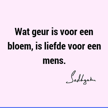 Wat geur is voor een bloem, is liefde voor een