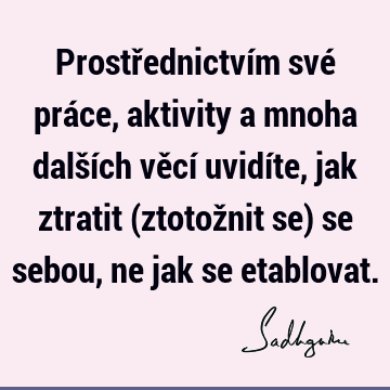 Prostřednictvím své práce, aktivity a mnoha dalších věcí uvidíte, jak ztratit (ztotožnit se) se sebou, ne jak se