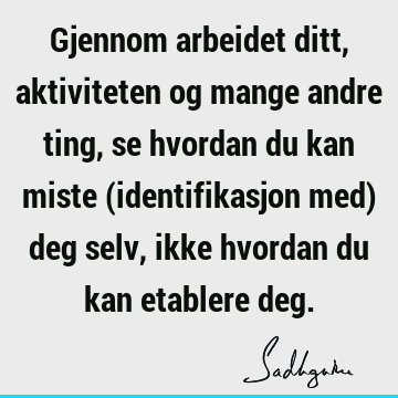 Gjennom arbeidet ditt, aktiviteten og mange andre ting, se hvordan du kan miste (identifikasjon med) deg selv, ikke hvordan du kan etablere