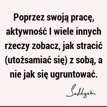 Poprzez swoją pracę, aktywność i wiele innych rzeczy zobacz, jak stracić (utożsamiać się) z sobą, a nie jak się ugruntować