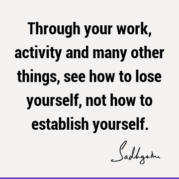 Through your work, activity and many other things, see how to lose yourself, not how to establish