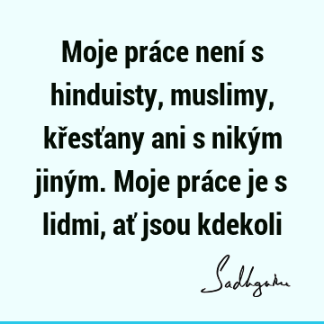 Moje práce není s hinduisty, muslimy, křesťany ani s nikým jiným. Moje práce je s lidmi, ať jsou