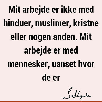 Mit arbejde er ikke med hinduer, muslimer, kristne eller nogen anden. Mit arbejde er med mennesker, uanset hvor de