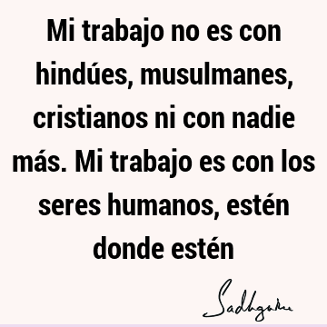 Mi trabajo no es con hindúes, musulmanes, cristianos ni con nadie más. Mi trabajo es con los seres humanos, estén donde esté