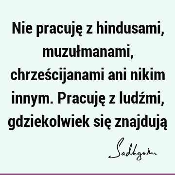 Nie pracuję z hindusami, muzułmanami, chrześcijanami ani nikim innym. Pracuję z ludźmi, gdziekolwiek się znajdują