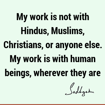 My work is not with Hindus, Muslims, Christians, or anyone else. My work is with human beings, wherever they