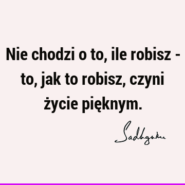 Nie chodzi o to, ile robisz - to, jak to robisz, czyni życie pię