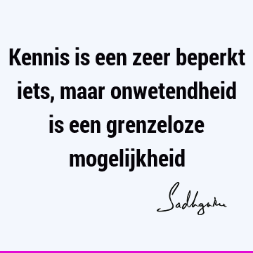 Kennis is een zeer beperkt iets, maar onwetendheid is een grenzeloze