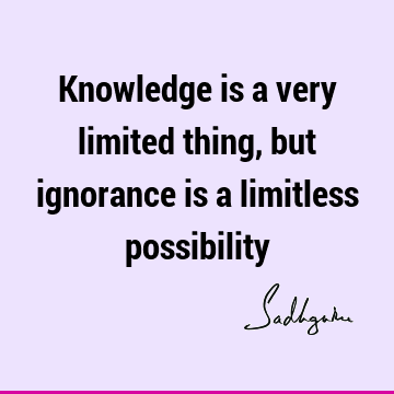 Knowledge is a very limited thing, but ignorance is a limitless