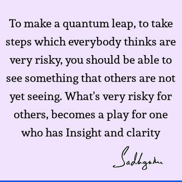 To make a quantum leap, to take steps which everybody thinks are very risky, you should be able to see something that others are not yet seeing. What