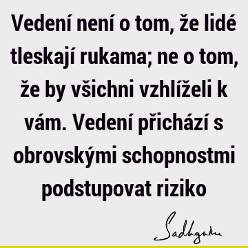 Vedení není o tom, že lidé tleskají rukama; ne o tom, že by všichni vzhlíželi k vám. Vedení přichází s obrovskými schopnostmi podstupovat