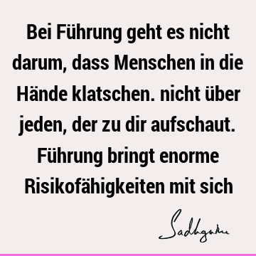 Bei Führung geht es nicht darum, dass Menschen in die Hände klatschen. nicht über jeden, der zu dir aufschaut. Führung bringt enorme Risikofähigkeiten mit