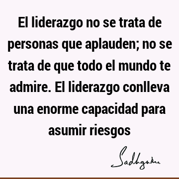 El liderazgo no se trata de personas que aplauden; no se trata de que todo el mundo te admire. El liderazgo conlleva una enorme capacidad para asumir