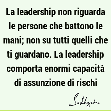 La leadership non riguarda le persone che battono le mani; non su tutti quelli che ti guardano. La leadership comporta enormi capacità di assunzione di