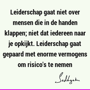 Leiderschap gaat niet over mensen die in de handen klappen; niet dat iedereen naar je opkijkt. Leiderschap gaat gepaard met enorme vermogens om risico