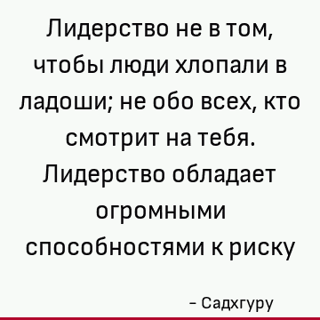Лидерство не в том, чтобы люди хлопали в ладоши; не обо всех, кто смотрит на тебя. Лидерство обладает огромными способностями к риску