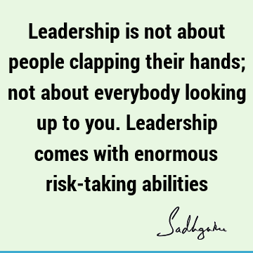 Leadership is not about people clapping their hands; not about everybody looking up to you. Leadership comes with enormous risk-taking
