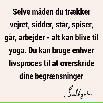 Selve måden du trækker vejret, sidder, står, spiser, går, arbejder - alt kan blive til yoga. Du kan bruge enhver livsproces til at overskride dine begræ