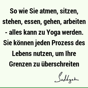 So wie Sie atmen, sitzen, stehen, essen, gehen, arbeiten - alles kann zu Yoga werden. Sie können jeden Prozess des Lebens nutzen, um Ihre Grenzen zu ü